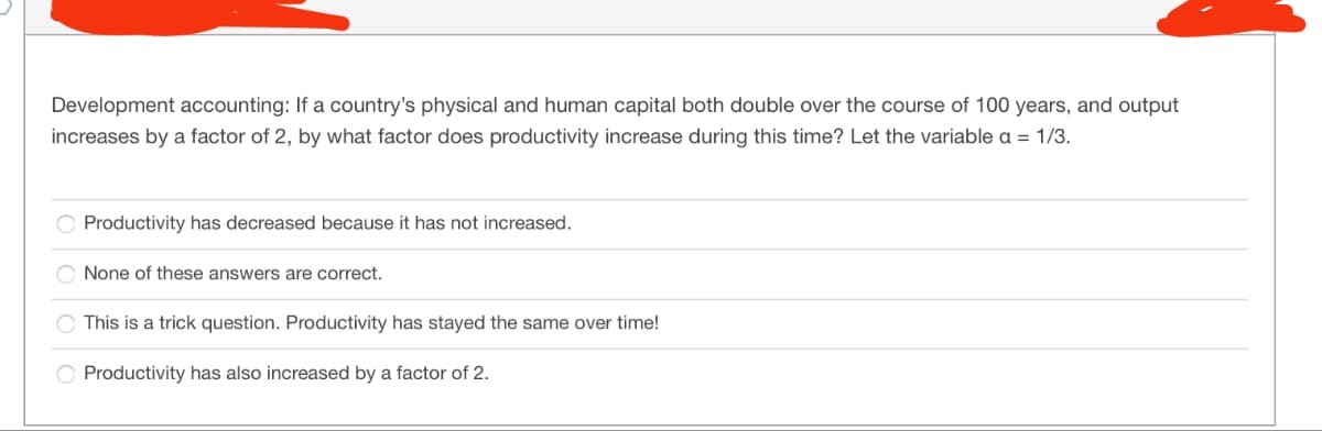 Development accounting: If a country's physical and human capital both double over the course of 100 years, and output
increases by a factor of 2, by what factor does productivity increase during this time? Let the variable a = 1/3.
Productivity has decreased because it has not increased.
None of these answers are correct.
This is a trick question. Productivity has stayed the same over time!
Productivity has also increased by a factor of 2.
|0000