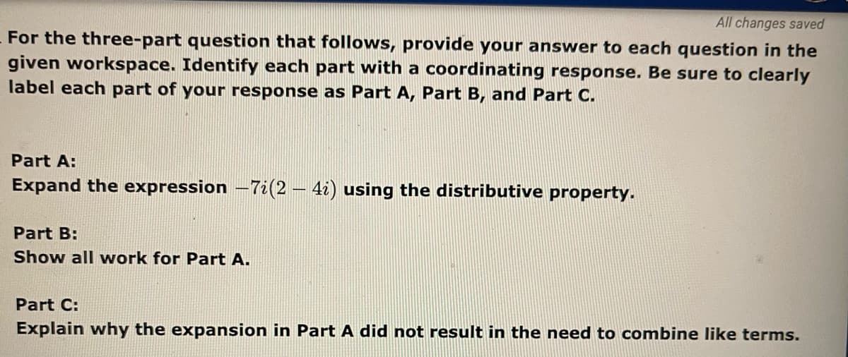 All changes saved
For the three-part question that follows, provide your answer to each question in the
given workspace. Identify each part with a coordinating response. Be sure to clearly
label each part of your response as Part A, Part B, and Part C.
Part A:
Expand the expression -7i(2 – 4i) using the distributive property.
Part B:
Show all work for Part A.
Part C:
Explain why the expansion in Part A did not result in the need to combine like terms.
