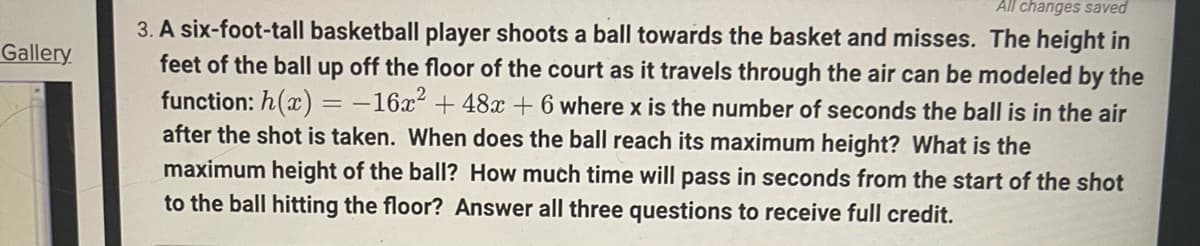 All changes saved
3. A six-foot-tall basketball player shoots a ball towards the basket and misses. The height in
feet of the ball up off the floor of the court as it travels through the air can be modeled by the
function: h(x) = -16x² + 48x + 6 where x is the number of seconds the ball is in the air
after the shot is taken. When does the ball reach its maximum height? What is the
Gallery
%3D
maximum height of the ball? How much time will pass in seconds from the start of the shot
to the ball hitting the floor? Answer all three questions to receive full credit.
