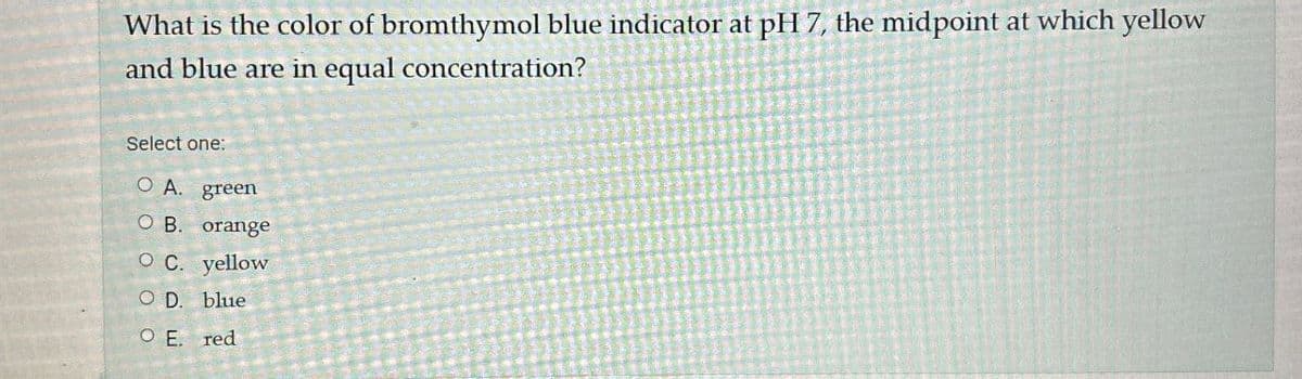 What is the color of bromthymol blue indicator at pH 7, the midpoint at which yellow
and blue are in equal concentration?
Select one:
O A. green
O B. orange
O C. yellow
O D. blue
O E. red