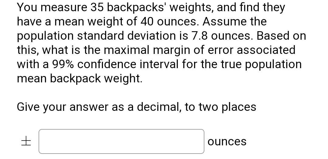 You measure 35 backpacks' weights, and find they
have a mean weight of 40 ounces. Assume the
population standard deviation is 7.8 ounces. Based on
this, what is the maximal margin of error associated
with a 99% confidence interval for the true population
mean backpack weight.
Give your answer as a decimal, to two places
ounces

