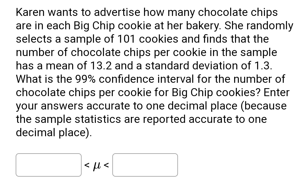 Karen wants to advertise how many chocolate chips
are in each Big Chip cookie at her bakery. She randomly
selects a sample of 101 cookies and finds that the
number of chocolate chips per cookie in the sample
has a mean of 13.2 and a standard deviation of 1.3.
What is the 99% confidence interval for the number of
chocolate chips per cookie for Big Chip cookies? Enter
your answers accurate to one decimal place (because
the sample statistics are reported accurate to one
decimal place).
