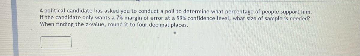 A political candidate has asked you to conduct a poll to determine what percentage of people support him.
If the candidate only wants a 7% margin of error at a 99% confidence level, what size of sample is needed?
When finding the z-value, round it to four decimal places.
