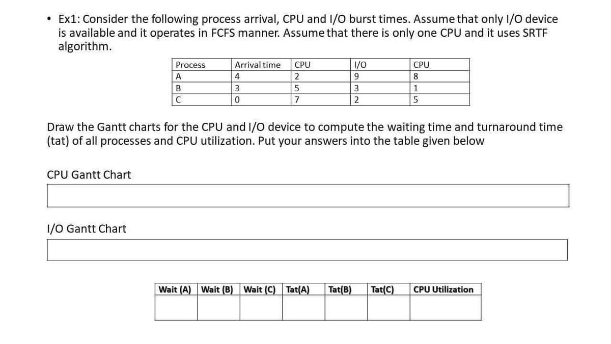 Ex1: Consider the following process arrival, CPU and 1/O burst times. Assume that only I/O device
is available and it operates in FCFS manner. Assume that there is only one CPU and it uses SRTF
algorithm.
Process
Arrival time
CPU
1/0
CPU
A
2
9
8
B
3.
5
1
C
7
2
Draw the Gantt charts for the CPU and I/O device to compute the waiting time and turnaround time
(tat) of all processes and CPU utilization. Put your answers into the table given below
CPU Gantt Chart
1/0 Gantt Chart
Wait (A) Wait (B)
Wait (C) Tat(A)
Tat(B)
Tat(C)
CPU Utilization
