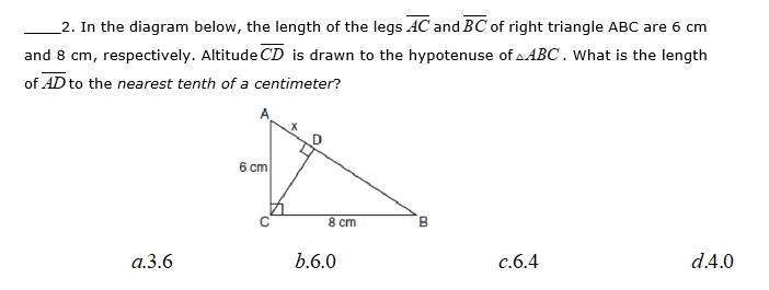 2. In the diagram below, the length of the legs AC and BC of right triangle ABC are 6 cn
and 8 cm, respectively. Altitude CD is drawn to the hypotenuse of a ABC. What is the length
of AD to the nearest tenth of a centimeter?
6 cm
8 cm
B
a.3.6
b.6.0
c.6.4
d.4.0
