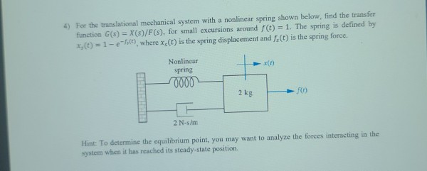 4) For the translational mechanical system with a nonlinear spring shown below, find the transfer
function G(s) = X(s)/F(s), for small excursions around f(t)= 1. The spring is defined by
x, (t) = 1-efs(t), where x,(t) is the spring displacement and f(t) is the spring force.
Nonlinear
spring
0000
+
2 kg
x(1)
f(1)
2 N-s/m
Hint: To determine the equilibrium point, you may want to analyze the forces interacting in the
system when it has reached its steady-state position.