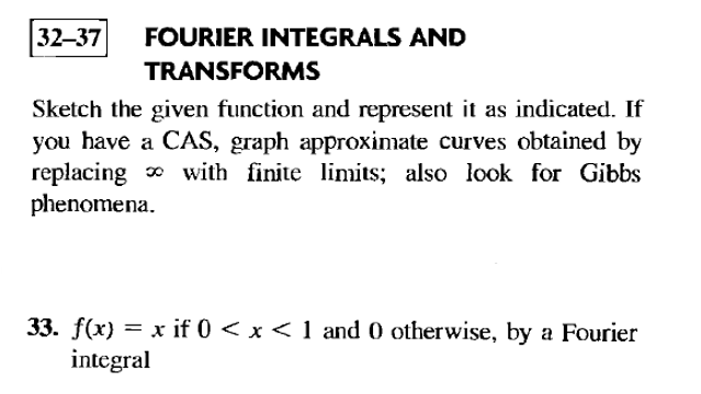 32-37 FOURIER INTEGRALS AND
TRANSFORMS
Sketch the given function and represent it as indicated. If
you have a CAS, graph approximate curves obtained by
replacing with finite limits; also look for Gibbs
phenomena.
33. f(x) = x if 0 < x < 1 and 0 otherwise, by a Fourier
integral