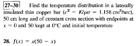 =
27-30 Find the temperature distribution in a laterally
insulated thin copper bar (c² K/po = 1.158 cm²/sec),
50 cm long and of constant cross section with endpoints at
x = 0 and 50 kept at 0°C and initial temperature
28. f(x) = x(50
x(50 - x)