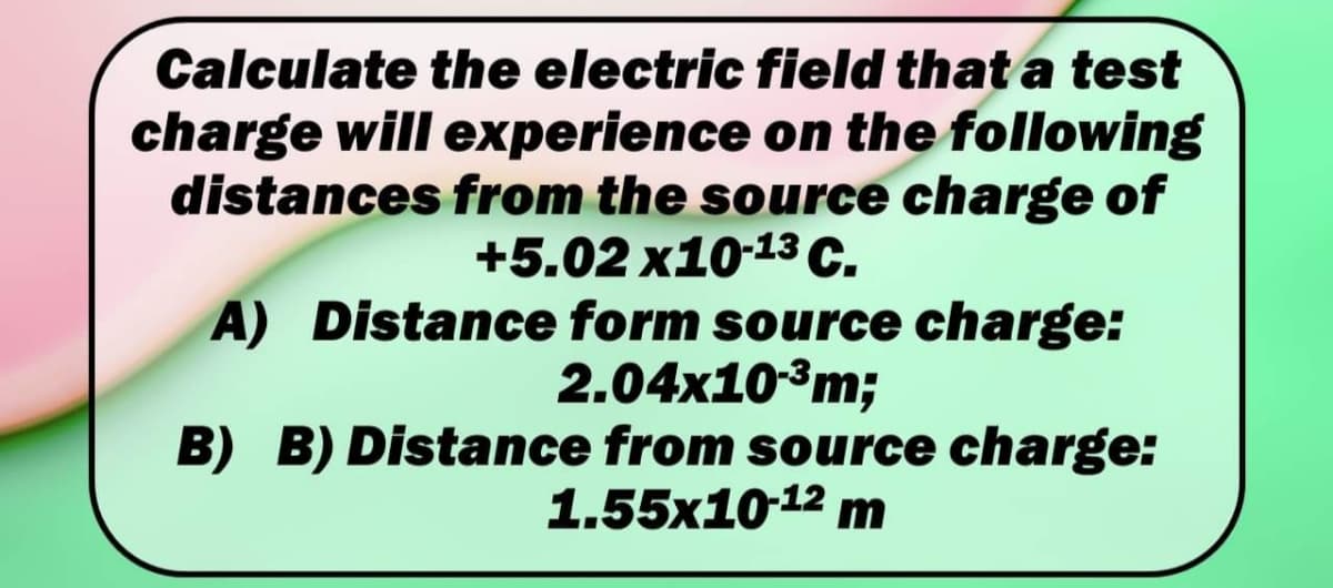 Calculate the electric field that a test
charge will experience on the following
distances from the source charge of
+5.02 x10-13 C.
A) Distance form source charge:
2.04x10³m;
B) B) Distance from source charge:
1.55x1012 m
