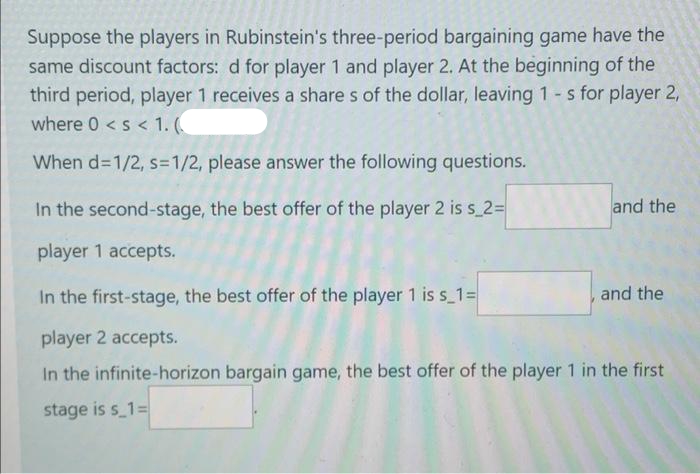 Suppose the players in Rubinstein's three-period bargaining game have the
same discount factors: d for player 1 and player 2. At the beginning of the
third period, player 1 receives a share s of the dollar, leaving 1-s for player 2,
where 0 <s < 1. (
When d=1/2, s=1/2, please answer the following questions.
In the second-stage, the best offer of the player 2 is s 2%=
and the
player 1 accepts.
In the first-stage, the best offer of the player 1 is s 1=
and the
player 2 accepts.
In the infinite-horizon bargain game, the best offer of the player 1 in the first
stage is s_1=
