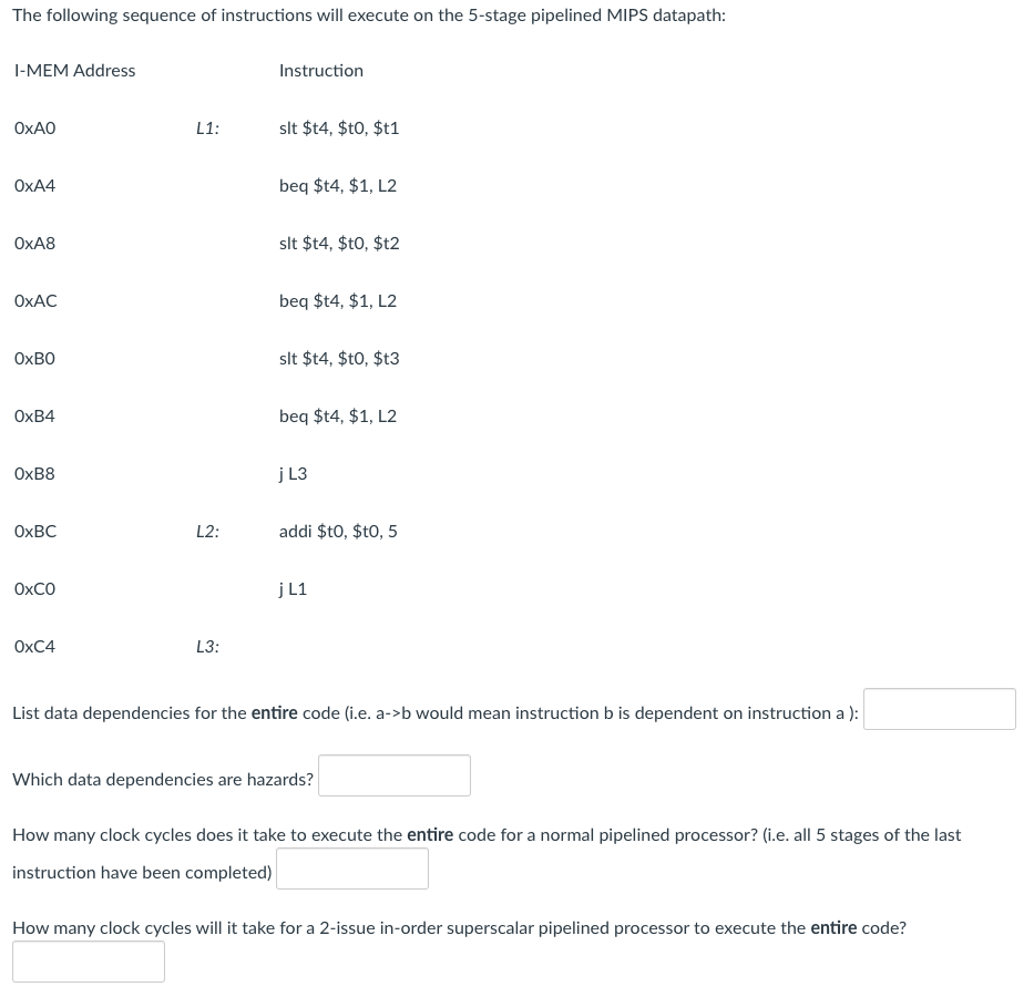 The following sequence of instructions will execute on the 5-stage pipelined MIPS datapath:
I-MEM Address
Instruction
OXAO
L1:
slt $t4, $t0, $t1
OXA4
beq $t4, $1, L2
OXA8
slt $14, $t0, $t2
OXAC
beq $t4, $1, L2
OXBO
slt $t4, $t0, $t3
ОхВ4
beq $t4, $1, L2
OXB8
j L3
OXBC
L2:
addi $t0, $t0, 5
OXCO
j L1
ОХC4
L3:
List data dependencies for the entire code (i.e. a->b would mean instruction b is dependent on instruction a ):
Which data dependencies are hazards?
How many clock cycles does it take to execute the entire code for a normal pipelined processor? (i.e. all 5 stages of the last
instruction have been completed)
How many clock cycles will it take for a 2-issue in-order superscalar pipelined processor to execute the entire code?
