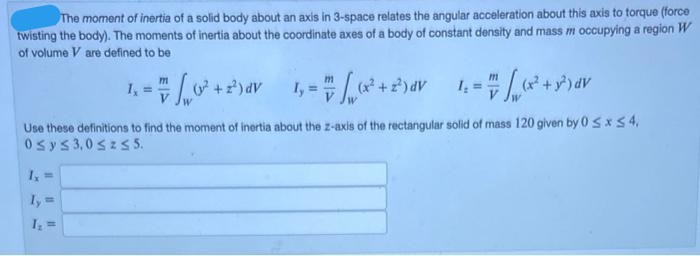 The moment of inertia of a solid body about an axis in 3-space relates the angular acceleration about this axis to torque (force
twisting the body). The moments of inertia about the coordinate axes of a body of constant density and mass m occupying a region W
of volume V are defined to be
1,
I, =
(x +
(x?
Use these definitions to find the moment of inertia about the z-axis of the rectangular solid of mass 120 given by 0 S xS4,
0sys3,0 szs 5.
1, =
I, =
