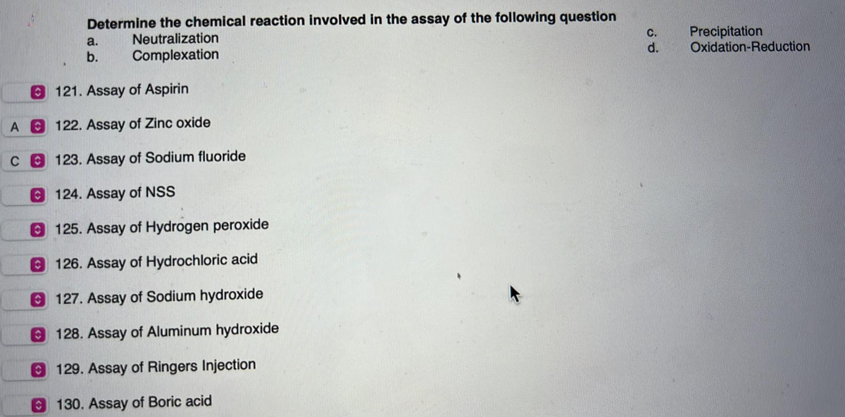 A
C
Determine the chemical reaction involved in the assay of the following question
Neutralization
Complexation
a.
b.
121. Assay of Aspirin
122. Assay of Zinc oxide
123. Assay of Sodium fluoride
124. Assay of NSS
125. Assay of Hydrogen peroxide
126. Assay of Hydrochloric acid
127. Assay of Sodium hydroxide
128. Assay of Aluminum hydroxide
129. Assay of Ringers Injection
130. Assay of Boric acid
C.
d.
Precipitation
Oxidation-Reduction