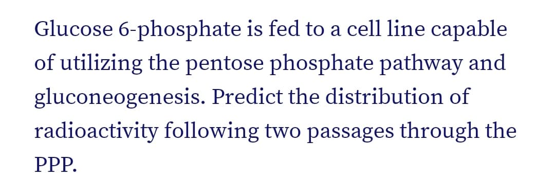 Glucose 6-phosphate is fed to a cell line capable
of utilizing the pentose phosphate pathway and
gluconeogenesis. Predict the distribution of
radioactivity following two passages through the
PPP.