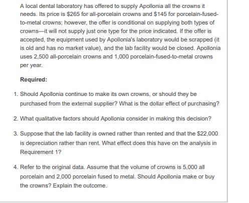 A local dental laboratory has offered to supply Apollonia all the crowns it
needs. Its price is $265 for all-porcelain crowns and $145 for porcelain-fused-
to-metal crowns; however, the offer is conditional on supplying both types of
crowns-it will not supply just one type for the price indicated. If the offer is
accepted, the equipment used by Apollonia's laboratory would be scrapped (it
is old and has no market value), and the lab facility would be closed. Apollonia
uses 2,500 all-porcelain crowns and 1,000 porcelain-fused-to-metal crowns
per year.
Required:
1. Should Apollonia continue to make its own crowns, or should they be
purchased from the external supplier? What is the dollar effect of purchasing?
2. What qualitative factors should Apollonia consider in making this decision?
3. Suppose that the lab facility is owned rather than rented and that the $22,000
is depreciation rather than rent. What effect does this have on the analysis in
Requirement 1?
4. Refer to the original data. Assume that the volume of crowns is 5,000 all
porcelain and 2,000 porcelain fused to metal. Should Apollonia make or buy
the crowns? Explain the outcome.
