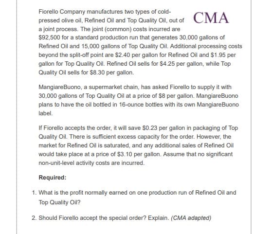 Fiorello Company manufactures two types of cold-
pressed olive oil, Refined Oil and Top Quality Ol, out of CMA
a joint process. The joint (common) costs incurred are
$92,500 for a standard production run that generates 30,000 gallons of
Refined Oil and 15,000 gallons of Top Quality Oil. Additional processing costs
beyond the split-off point are $2.40 per gallon for Refined Oil and $1.95 per
gallon for Top Quality Oil. Refined Oil sells for $4.25 per gallon, while Top
Quality Oil sells for $8.30 per gallon.
MangiareBuono, a supermarket chain, has asked Fiorello to supply it with
30,000 gallons of Top Quality Oil at a price of $8 per gallon. MangiareBuono
plans to have the oil bottled in 16-ounce bottles with its own MangiareBuono
label.
If Fiorello accepts the order, it will save $0.23 per gallon in packaging of Top
Quality Oil. There is sufficient excess capacity for the order. However, the
market for Refined Oil is saturated, and any additional sales of Refined Oil
would take place at a price of $3.10 per gallon. Assume that no significant
non-unit-level activity costs are incurred.
Required:
1. What is the profit normally earned on one production run of Refined Oil and
Top Quality Oil?
2. Should Fiorello accept the special order? Explain. (CMA adapted)
