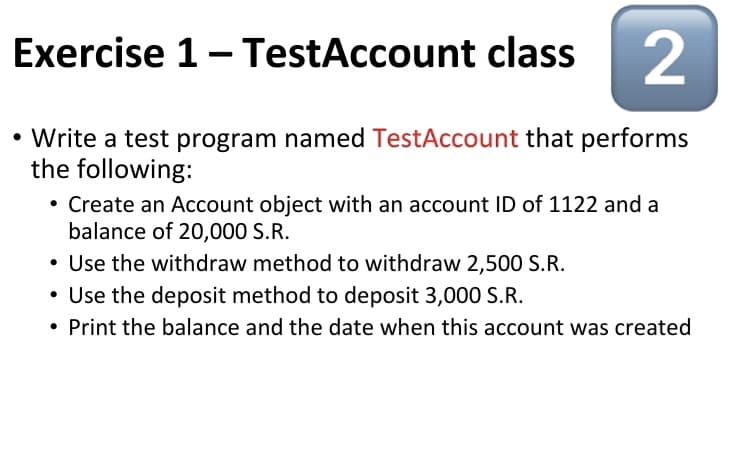 Exercise 1- TestAccount class 2
• Write a test program named TestAccount that performs
the following:
Create an Account object with an account ID of 1122 and a
balance of 20,000 S.R.
• Use the withdraw method to withdraw 2,500 S.R.
• Use the deposit method to deposit 3,000 S.R.
• Print the balance and the date when this account was created
