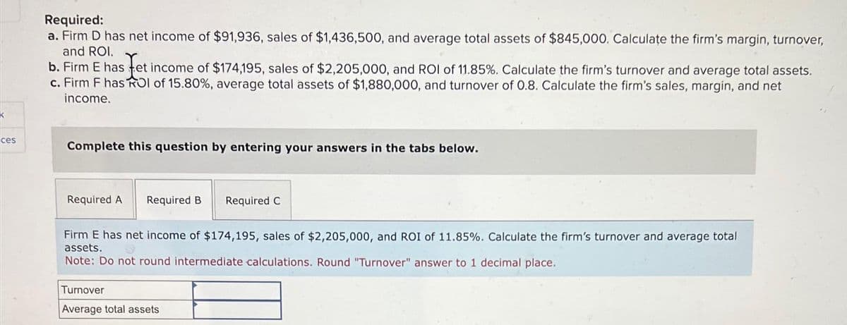 ces
Required:
a. Firm D has net income of $91,936, sales of $1,436,500, and average total assets of $845,000. Calculate the firm's margin, turnover,
and ROI.
b. Firm E has fet income of $174,195, sales of $2,205,000, and ROI of 11.85%. Calculate the firm's turnover and average total assets.
c. Firm F has ROI of 15.80%, average total assets of $1,880,000, and turnover of 0.8. Calculate the firm's sales, margin, and net
income.
Complete this question by entering your answers in the tabs below.
Required A Required B Required C
Firm E has net income of $174,195, sales of $2,205,000, and ROI of 11.85%. Calculate the firm's turnover and average total
assets.
Note: Do not round intermediate calculations. Round "Turnover" answer to 1 decimal place.
Turnover
Average total assets