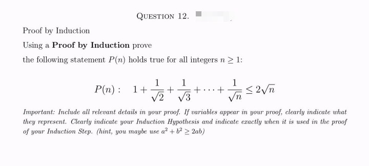 QUESTION 12.
Proof by Induction
Using a Proof by Induction prove
the following statement P(n) holds true for all integers n ≥ 1:
1
1 1
P(n): 1 + + + +
√2 √3
√n
≤2√n
Important: Include all relevant details in your proof. If variables appear in your proof, clearly indicate what
they represent. Clearly indicate your Induction Hypothesis and indicate exactly when it is used in the proof
of your Induction Step. (hint, you maybe use a² + b² 22ab)