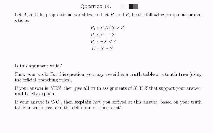 QUESTION 14.
Let A, B, C be propositional variables, and let P₁ and P₂ be the following compound propo-
sitions:
P₁: YA (X VZ)
P₂: Y Z
P3: ¬X VY
C:XAY
Is this argument valid?
Show your work. For this question, you may use either a truth table or a truth tree (using
the official branching rules).
If your answer is 'YES', then give all truth assignments of X, Y, Z that support your answer,
and briefly explain.
If your answer is 'NO', then explain how you arrived at this answer, based on your truth
table or truth tree, and the definition of 'consistent'.