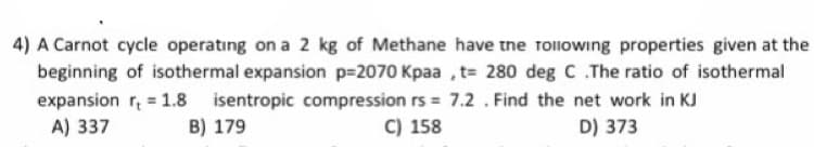4) A Carnot cycle operating on a 2 kg of Methane have tne rollowing properties given at the
beginning of isothermal expansion p=2070 Kpaa , t= 280 deg C.The ratio of isothermal
expansion r, = 1.8 isentropic compression rs = 7.2 . Find the net work in KJ
A) 337
B) 179
C) 158
D) 373
