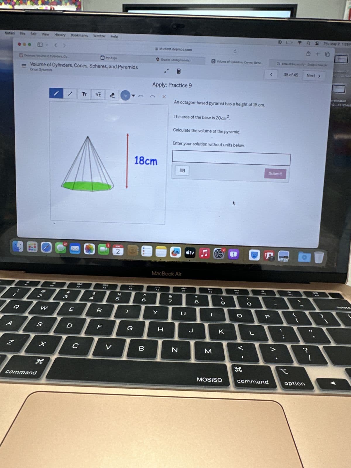 Safari
File
Edit View History Bookmarks Window Help
0 < >
student.desmos.com
C
Demos volume of Cylinders, Co.
My Apps
Grades (Assignments)
D Volume of Cylinders, Cones, Spho.
11
Volume of Cylinders, Cones, Spheres, and Pyramids
Orion Sylvestre
Apply: Practice 9
TT
X
90
18cm
An octagon-based pyramid has a height of 18 cm.
The area of the base is 20 cm
2
Calculate the volume of the pyramid.
Enter your solution without units below.
22
MAY
3
2
M
tv
Л
80
BBBB
2
3
4
QWER
888
45
%
MacBook Air
BB
7
T
Y
U
* 00
I
9
O
О
A
S
D
F
G
H
J
K
L
QThu May 2 1:26P
Garee of trapezoid- Google Sourch
<
38 of 45
Next >
Submit
creenshot
-0.13.31 AM
P
T
1
Z
X
<
C
>
V
B
?
N
M
H
H
command
MOSISO
command
option
delete