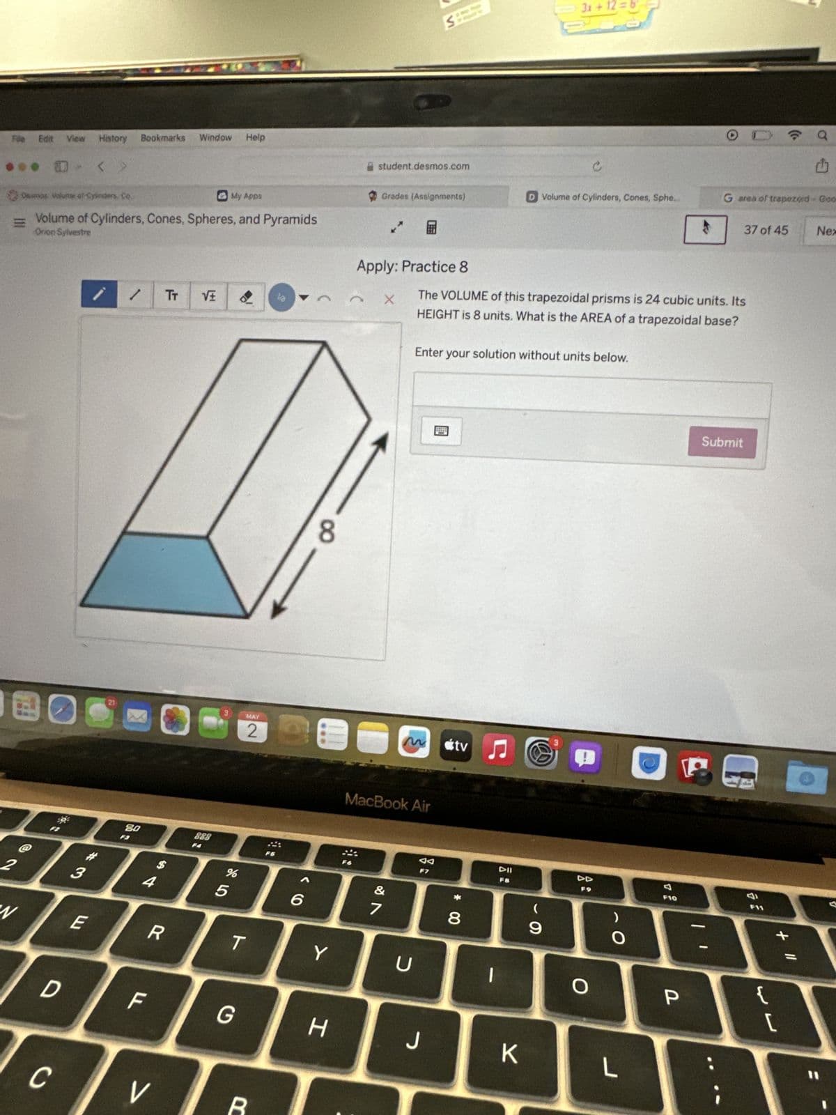Føle Edit View History Bookmarks Window Help
・ㄑ
< >
student.desmos.com
3x+12=6
a
Damos Volume of Cylinders, Co.
My Apps
Grades (Assignments)
D Volume of Cylinders, Cones, Sphe...
G area of trapezoid - Goo
=U
Volume of Cylinders, Cones, Spheres, and Pyramids
37 of 45
Nex
Orion Sylvestre
Apply: Practice 8
/
TT
X
The VOLUME of this trapezoidal prisms is 24 cubic units. Its
HEIGHT is 8 units. What is the AREA of a trapezoidal base?
21
@
80
$
4
DBE
2
3
W
ELI
888
MAY
2
8
%
85
Enter your solution without units below.
96
MacBook Air
27
Submit
tv♫♬
J
P
F7
Y
U
R
T
* 00
8
F8
་
9
DD
F9
O
>
D
F
G
H
J
K
L
V
C
R
F10
-
P
F11
+ "
{
لالها
[