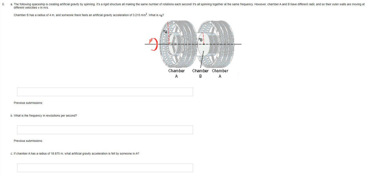 5
a. The following spaceship is creating artificial gravity by spinning. It's a rigid structure all making the same number of rotations each second/ it's all spinning together at the same frequency. However, chamber A and B have different radii, and so their outer walls are moving at
different velocities v in m/s.
Chamber B has a radius of 4 m, and someone there feels an artificial gravity acceleration of 3.215 m/s². What is VB?
Previous submissions:
b. What is the frequency in revolutions per second?
Previous submissions:
c. If chamber A has a radius of 18.875 m, what artificial gravity acceleration is felt by someone in A?
9
B
Chamber Chamber Chamber
A
B
A