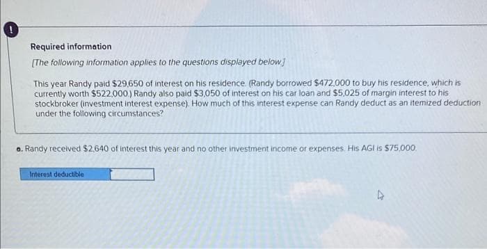 Required information
[The following information applies to the questions displayed below]
This year Randy paid $29,650 of interest on his residence. (Randy borrowed $472,000 to buy his residence, which is
currently worth $522,000.) Randy also paid $3,050 of interest on his car loan and $5,025 of margin interest to his
stockbroker (investment interest expense). How much of this interest expense can Randy deduct as an itemized deduction
under the following circumstances?
a. Randy received $2,640 of interest this year and no other investment income or expenses. His AGI is $75,000
Interest deductible