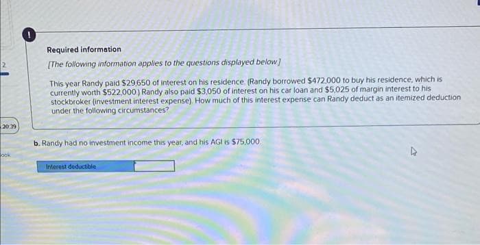 20:39
ook
0
Required information
[The following information applies to the questions displayed below]
This year Randy paid $29,650 of interest on his residence. (Randy borrowed $472,000 to buy his residence, which is
currently worth $522,000) Randy also paid $3,050 of interest on his car loan and $5,025 of margin interest to his
stockbroker (investment interest expense). How much of this interest expense can Randy deduct as an itemized deduction
under the following circumstances?
b. Randy had no investment income this year, and his AGI is $75,000
Interest deductible