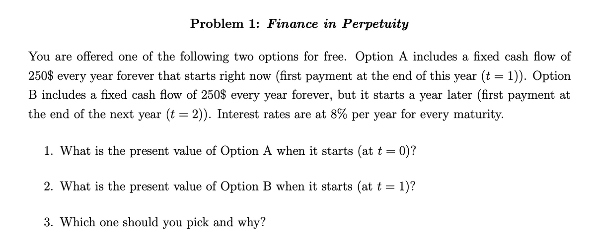 Problem 1: Finance in Perpetuity
You are offered one of the following two options for free. Option A includes a fixed cash flow of
250$ every year forever that starts right now (first payment at the end of this year (t = 1)). Option
B includes a fixed cash flow of 250$ every year forever, but it starts a year later (first payment at
the end of the next year (t = 2)). Interest rates are at 8% per year for every maturity.
1. What is the present value of Option A when it starts (at t = : 0)?
2. What is the present value of Option B when it starts (at t
=
1)?
3. Which one should you pick and why?