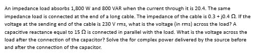 An impedance load absorbs 1,800 W and 800 VAR when the current through it is 20.4. The same
impedance load is connected at the end of a long cable. The impedance of the cable is 0.3 + j0.4 2. If the
voltage at the sending end of the cable is 230 V rms, what is the voltage (in rms) across the load? A
capacitive reactance equal to 15 2 is connected in parallel with the load. What is the voltage across the
load after the connection of the capacitor? Solve the for complex power delivered by the source before
and after the connection of the capacitor.