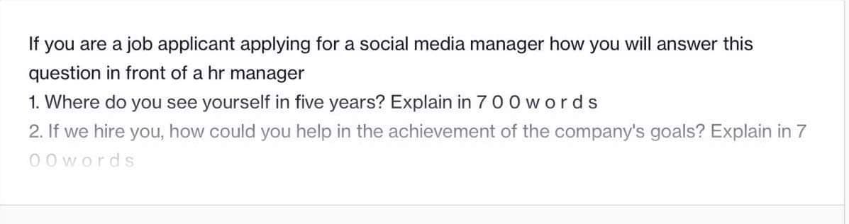 If you are a job applicant applying for a social media manager how you will answer this
question in front of a hr manager
1. Where do you see yourself in five years? Explain in 700 words
2. If we hire you, how could you help in the achievement of the company's goals? Explain in 7
00 words