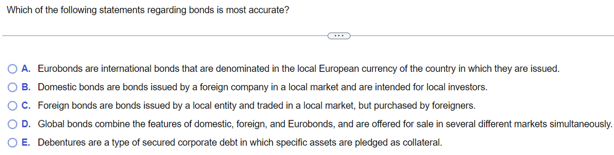 Which of the following statements regarding bonds is most accurate?
A. Eurobonds are international bonds that are denominated in the local European currency of the country in which they are issued.
B. Domestic bonds are bonds issued by a foreign company in a local market and are intended for local investors.
C. Foreign bonds are bonds issued by a local entity and traded in a local market, but purchased by foreigners.
D. Global bonds combine the features of domestic, foreign, and Eurobonds, and are offered for sale in several different markets simultaneously.
O E. Debentures are a type of secured corporate debt in which specific assets are pledged as collateral.