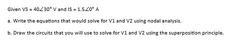 Given VS = 40/30° V and IS = 1.5/0° A
a. Write the equations that would solve for V1 and V2 using nodal analysis.
b. Draw the circuits that you will use to solve for V1 and V2 using the superposition principle.