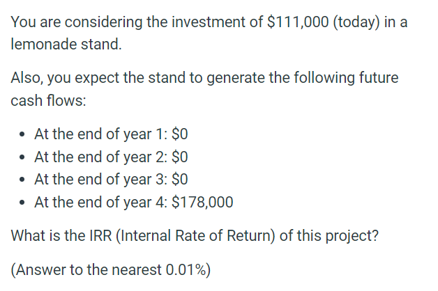 You are considering the investment of $111,000 (today) in a
lemonade stand.
Also, you expect the stand to generate the following future
cash flows:
• At the end of year 1: $0
• At the end of year 2: $0
• At the end of year 3: $0
• At the end of year 4: $178,000
What is the IRR (Internal Rate of Return) of this project?
(Answer to the nearest 0.01%)