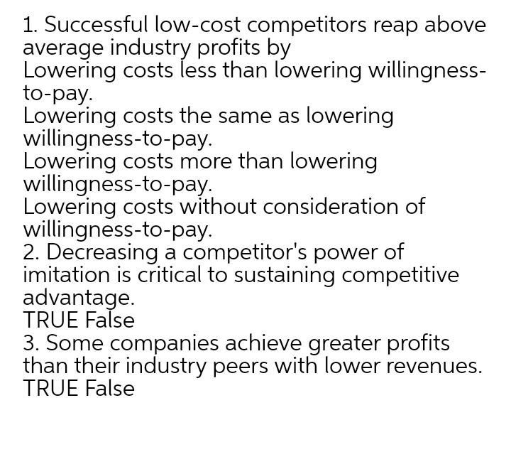 1. Successful low-cost competitors reap above
average industry profits by
Lowering costs less than lowering willingness-
to-pay.
Lowering costs the same as lowering
willingness-to-pay.
Lowering costs more than lowering
willingness-to-pay.
Lowering costs without consideration of
willingness-to-pay.
2. Decreasing a competitor's power of
imitation is critical to sustaining competitive
advantage.
TRUE False
3. Some companies achieve greater profits
than their industry peers with lower revenues.
TRUE False
