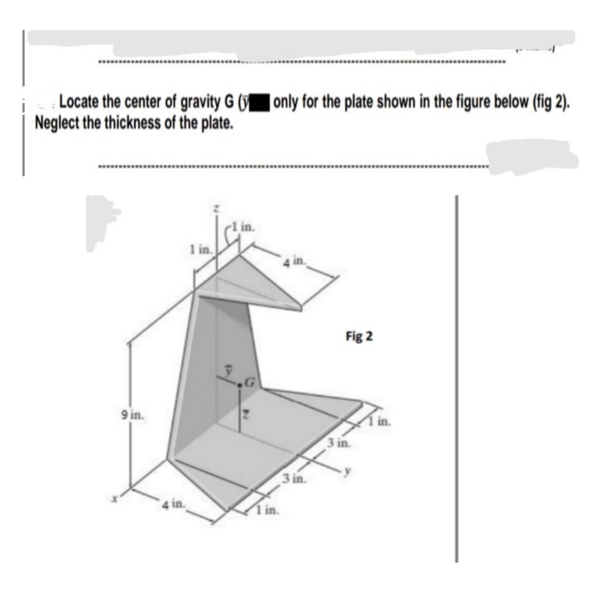 Locate the center of gravity G ( only for the plate shown in the figure below (fig 2).
Neglect the thickness of the plate.
1 in.
Fig 2
9 in.
3 in.
3 in.
