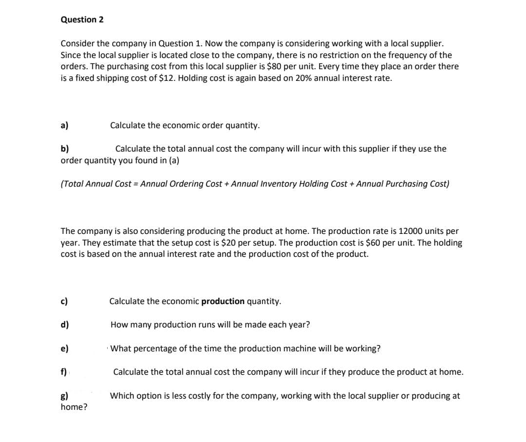 Question 2
Consider the company in Question 1. Now the company is considering working with a local supplier.
Since the local supplier is located close to the company, there is no restriction on the frequency of the
orders. The purchasing cost from this local supplier is $80 per unit. Every time they place an order there
is a fixed shipping cost of $12. Holding cost is again based on 20% annual interest rate.
a)
Calculate the economic order quantity.
b)
order quantity you found in (a)
Calculate the total annual cost the company will incur with this supplier if they use the
(Total Annual Cost = Annual Ordering Cost + Annual Inventory Holding Cost + Annual Purchasing Cost)
The company is also considering producing the product at home. The production rate is 12000 units per
year. They estimate that the setup cost is $20 per setup. The production cost is $60 per unit. The holding
cost is based on the annual interest rate and the production cost of the product.
c)
Calculate the economic production quantity.
d)
How many production runs will be made each year?
e)
What percentage of the time the production machine will be working?
f)
Calculate the total annual cost the company will incur if they produce the product at home.
g)
Which option is less costly for the company, working with the local supplier or producing at
home?
