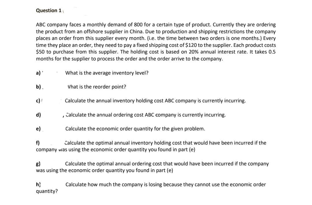 Question 1
ABC company faces a monthly demand of 800 for a certain type of product. Currently they are ordering
the product from an offshore supplier in China. Due to production and shipping restrictions the company
places an order from this supplier every month. (i.e. the time between two orders is one months.) Every
time they place an order, they need to pay a fixed shipping cost of $120 to the supplier. Each product costs
$50 to purchase from this supplier. The holding cost is based on 20% annual interest rate. It takes 0.5
months for the supplier to process the order and the order arrive to the company.
a)
What is the average inventory level?
b),
Vhat is the reorder point?
c)
Calculate the annual inventory holding cost ABC company is currently incurring.
d)
Calculate the annual ordering cost ABC company is currently incurring.
e)
Calculate the economic order quantity for the given problem.
f)
company was using the economic order quantity you found in part (e)
Calculate the optimal annual inventory holding cost that would have been incurred if the
g)
was using the economic order quantity you found in part (e)
Calculate the optimal annual ordering cost that would have been incurred if the company
h}
quantity?
Calculate how much the company is losing because they cannot use the economic order
