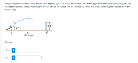 Water is ejected from the water nozzle with a speed vo - 47.1 ft/sec. For what value of the angle ewill the water land closest to the
wall after clearing the top? Neglect the effects of wall thickness and air resistance. What distance x to the right of point B does the
water land?
5.8
3.7
64
Not to le
Answer:
ft
