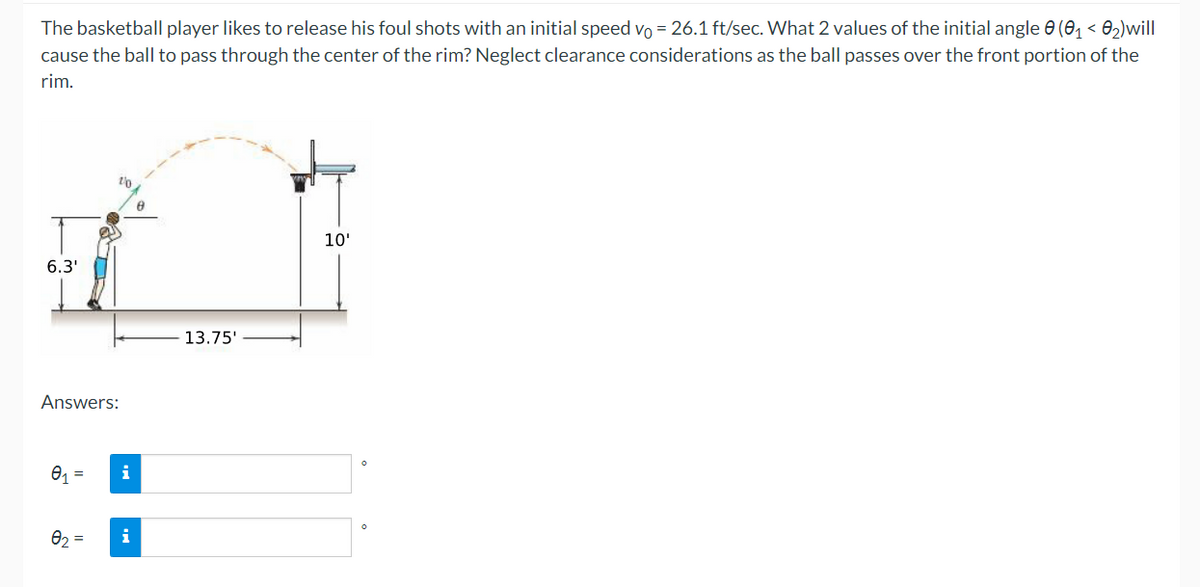 The basketball player likes to release his foul shots with an initial speed vo = 26.1 ft/sec. What 2 values of the initial angle 0 (01 < 02)will
cause the ball to pass through the center of the rim? Neglect clearance considerations as the ball passes over the front portion of the
rim.
10'
6.3'
13.75'
Answers:
i
Ə2 =
i
