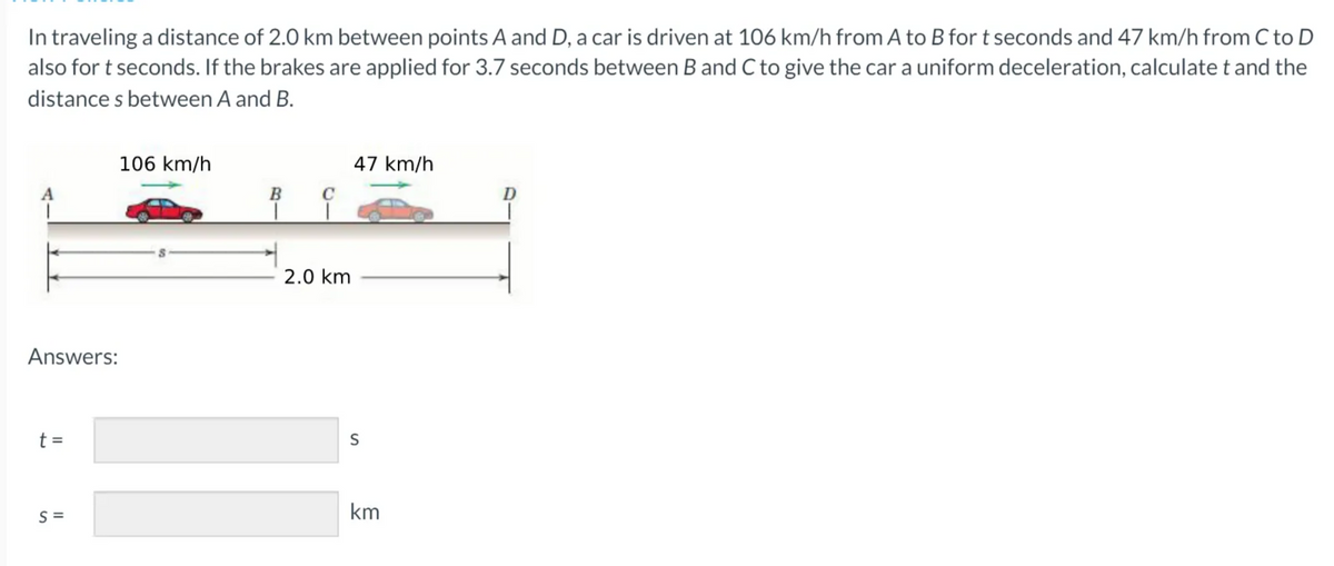In traveling a distance of 2.0 km between points A and D, a car is driven at 106 km/h from A to B fort seconds and 47 km/h from C to D
also for t seconds. If the brakes are applied for 3.7 seconds between B and C to give the car a uniform deceleration, calculate t and the
distance s between A and B.
106 km/h
47 km/h
A
B
D
2.0 km
Answers:
t =
S
S =
km
