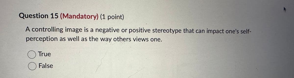 Question 15 (Mandatory) (1 point)
A controlling image is a negative or positive stereotype that can impact one's self-
perception as well as the way others views one.
True
☐ False