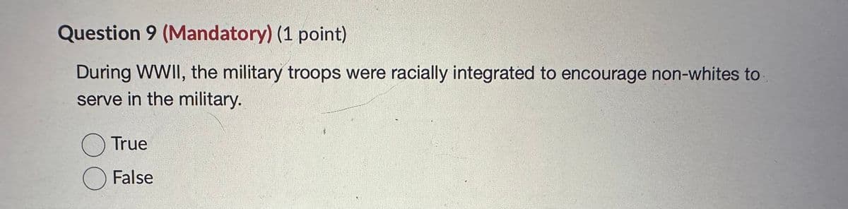 Question 9 (Mandatory) (1 point)
During WWII, the military troops were racially integrated to encourage non-whites to
serve in the military.
○ True
☐ False