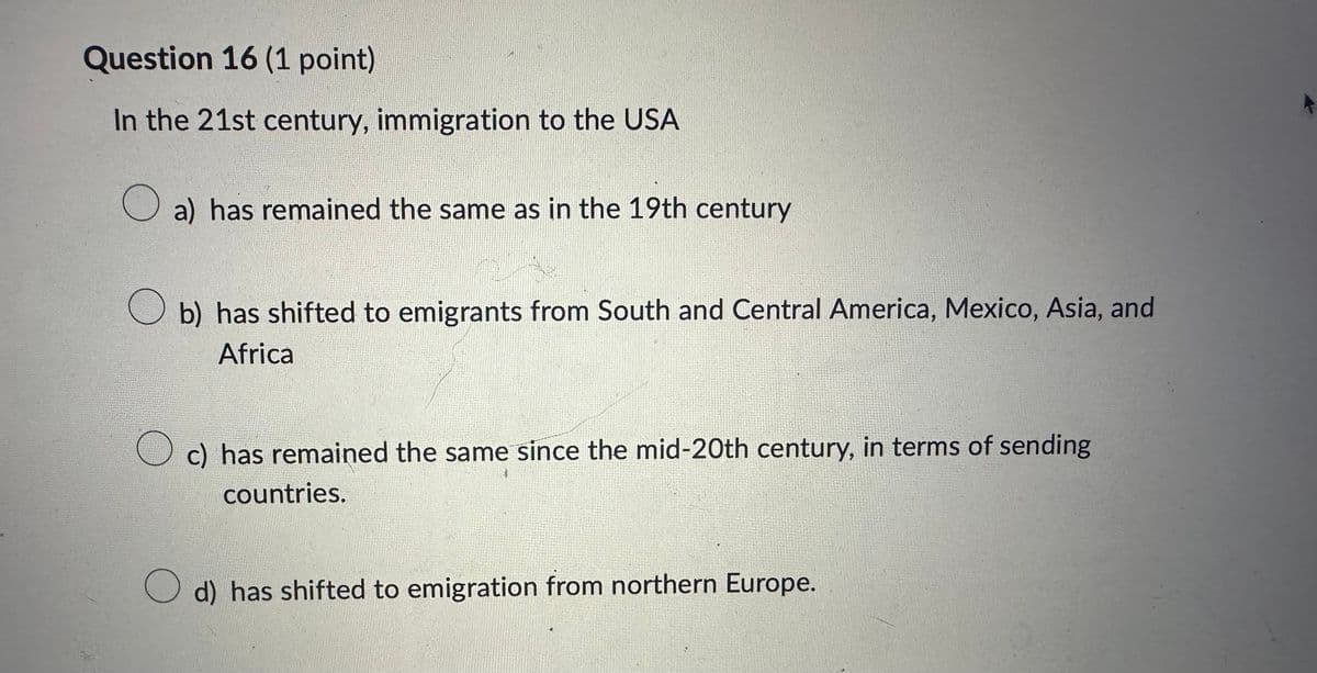 Question 16 (1 point)
In the 21st century, immigration to the USA
☐ a) has remained the same as in the 19th century
☐ b) has shifted to emigrants from South and Central America, Mexico, Asia, and
Africa
☐ c) has remained the same since the mid-20th century, in terms of sending
countries.
d) has shifted to emigration from northern Europe.