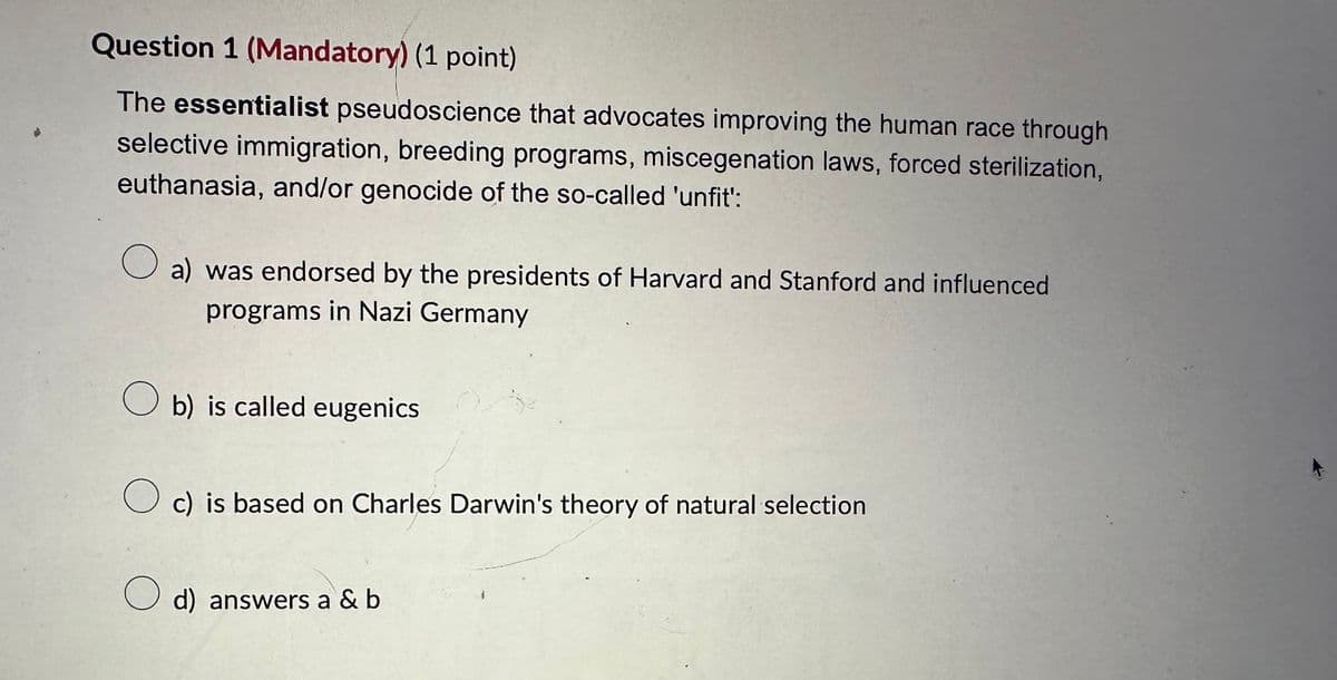 Question 1 (Mandatory) (1 point)
The essentialist pseudoscience that advocates improving the human race through
selective immigration, breeding programs, miscegenation laws, forced sterilization,
euthanasia, and/or genocide of the so-called 'unfit':
a) was endorsed by the presidents of Harvard and Stanford and influenced
programs in Nazi Germany
b) is called eugenics
☐ c) is based on Charles Darwin's theory of natural selection
☐ d) answers a &b