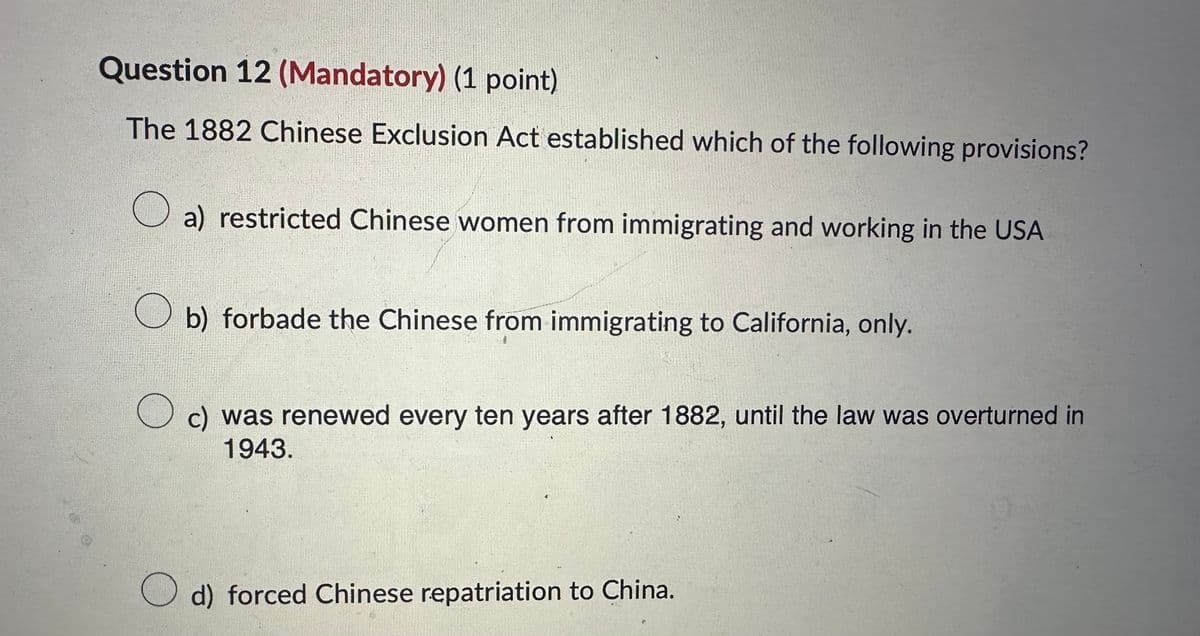 Question 12 (Mandatory) (1 point)
The 1882 Chinese Exclusion Act established which of the following provisions?
О
a) restricted Chinese women from immigrating and working in the USA
О b) forbade the Chinese from immigrating to California, only.
c) was renewed every ten years after 1882, until the law was overturned in
1943.
○ d) forced Chinese repatriation to China.