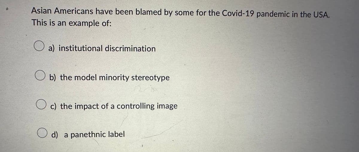 Asian Americans have been blamed by some for the Covid-19 pandemic in the USA.
This is an example of:
a) institutional discrimination
b) the model minority stereotype
☐ c) the impact of a controlling image
d) a panethnic label
○ d)