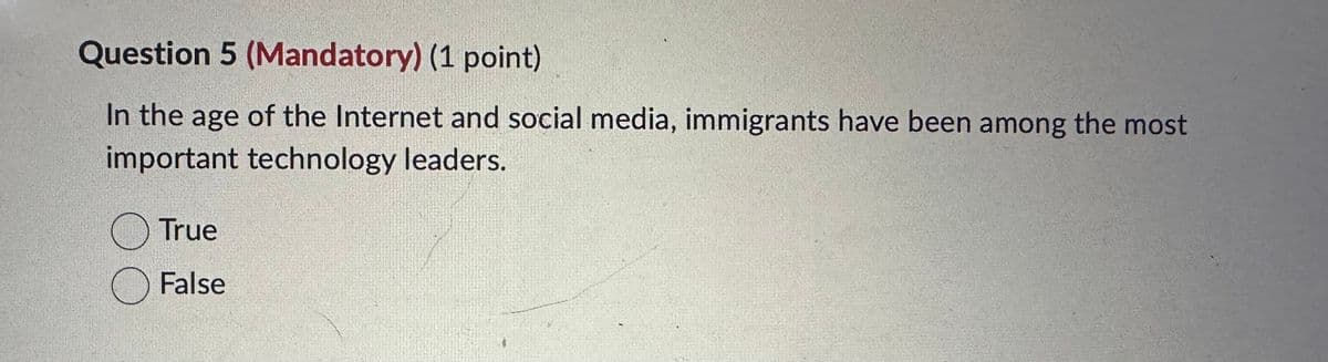 Question 5 (Mandatory) (1 point)
In the age of the Internet and social media, immigrants have been among the most
important technology leaders.
Ⓒ True
☐ False